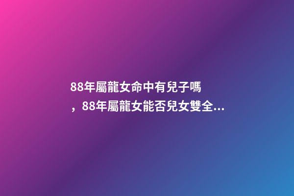 88年屬龍女命中有兒子嗎，88年屬龍女能否兒女雙全？ 88年屬龍下半年運勢貴人，88年龍女2022 年必有一兇